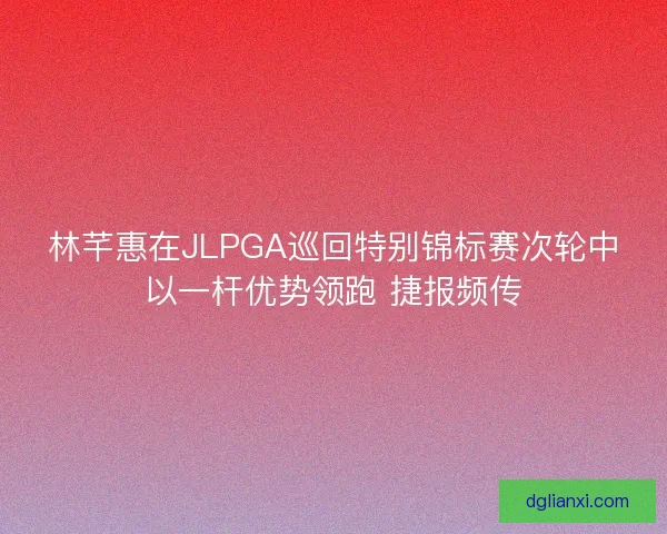 林芊惠在JLPGA巡回特别锦标赛次轮中以一杆优势领跑 捷报频传