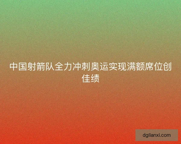 中国射箭队全力冲刺奥运实现满额席位创佳绩