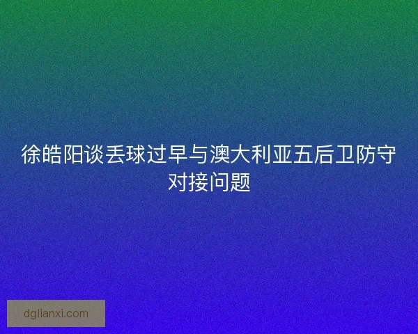 徐皓阳谈丢球过早与澳大利亚五后卫防守对接问题