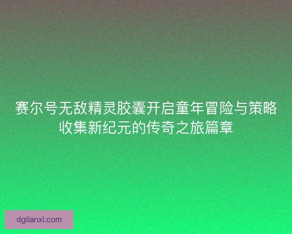 赛尔号无敌精灵胶囊开启童年冒险与策略收集新纪元的传奇之旅篇章