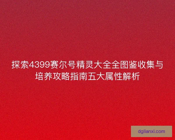 探索4399赛尔号精灵大全全图鉴收集与培养攻略指南五大属性解析