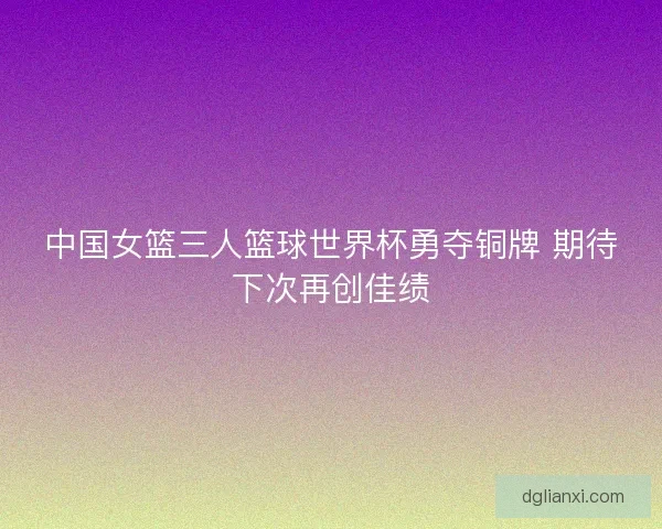 中国女篮三人篮球世界杯勇夺铜牌 期待下次再创佳绩 中国女篮三人篮球世界杯勇夺铜牌 期待下次再创佳绩