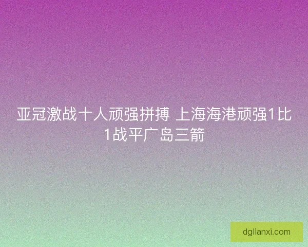 亚冠激战十人顽强拼搏 上海海港顽强1比1战平广岛三箭 亚冠激战十人顽强拼搏 上海海港顽强1比1战平广岛三箭