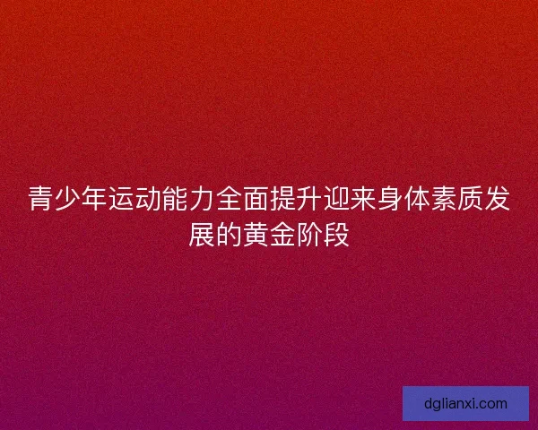 青少年运动能力全面提升迎来身体素质发展的黄金阶段 青少年运动能力全面提升迎来身体素质发展的黄金阶段