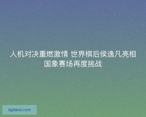 人机对决重燃激情 世界棋后侯逸凡亮相国象赛场再度挑战