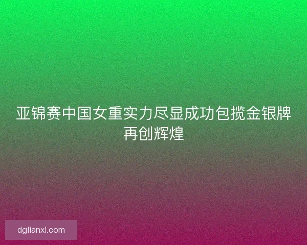亚锦赛中国女重实力尽显成功包揽金银牌再创辉煌 亚锦赛中国女重实力尽显成功包揽金银牌再创辉煌