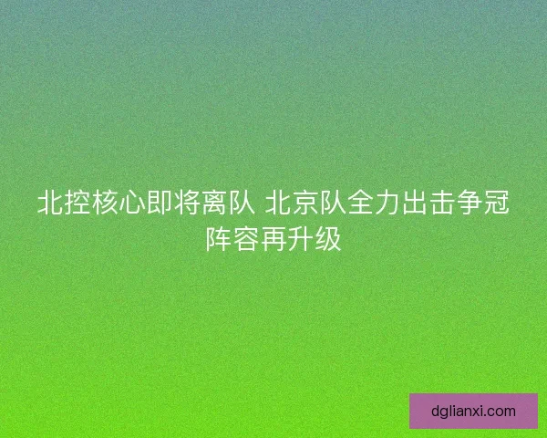 北控核心即将离队 北京队全力出击争冠阵容再升级 北控核心即将离队 北京队全力出击争冠阵容再升级