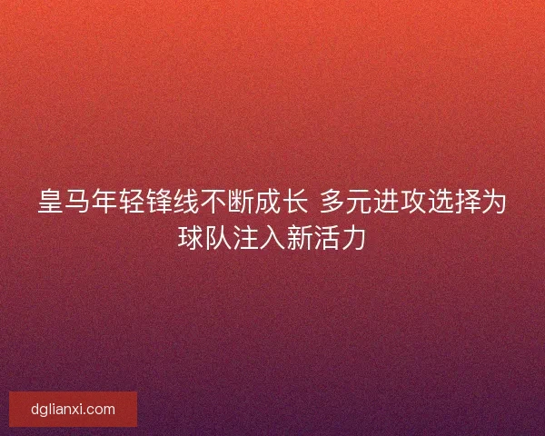 皇马年轻锋线不断成长 多元进攻选择为球队注入新活力 皇马年轻锋线不断成长 多元进攻选择为球队注入新活力