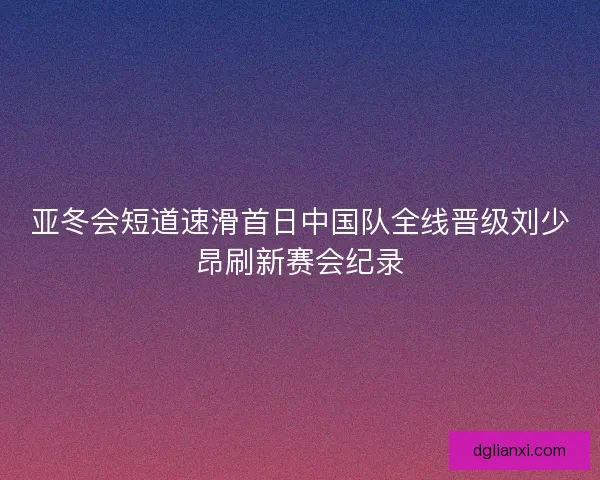 亚冬会短道速滑首日中国队全线晋级刘少昂刷新赛会纪录 亚冬会短道速滑首日中国队全线晋级刘少昂刷新赛会纪录