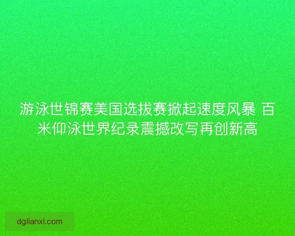 游泳世锦赛美国选拔赛掀起速度风暴 百米仰泳世界纪录震撼改写再创新高 游泳世锦赛美国选拔赛掀起速度风暴 百米仰泳世界纪录震撼改写再创新高