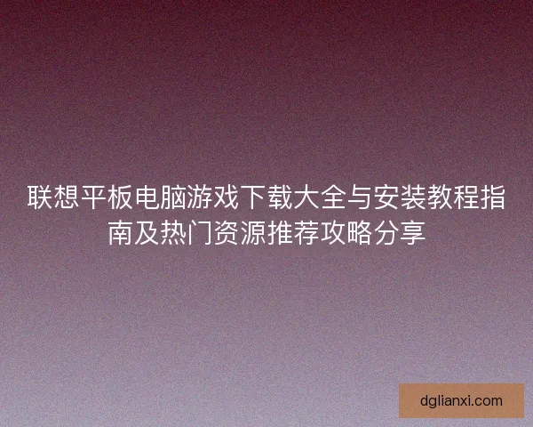 联想平板电脑游戏下载大全与安装教程指南及热门资源推荐攻略分享 联想平板电脑游戏下载大全与安装教程指南及热门资源推荐攻略分享
