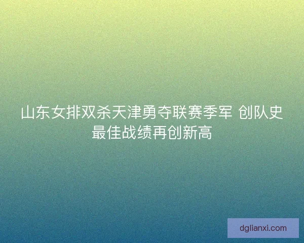 山东女排双杀天津勇夺联赛季军 创队史最佳战绩再创新高 山东女排双杀天津勇夺联赛季军 创队史最佳战绩再创新高