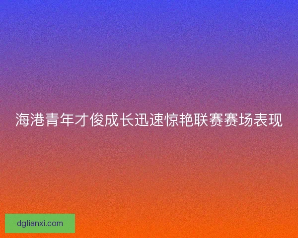 海港青年才俊成长迅速惊艳联赛赛场表现 海港青年才俊成长迅速惊艳联赛赛场表现